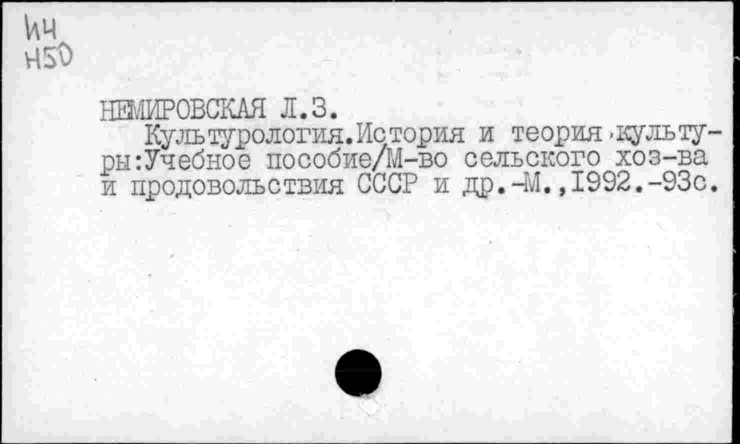 ﻿кч 45^
НЕМИРОВСКАЯ Л.З.
Культурология. Ис тория и теория’Культуры :Учебное пособие/М-во сельского хоз-ва и продовольствия СССР и др.-М.,1992.-93с.